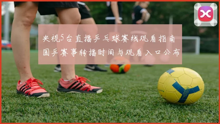 央视5台直播乒乓球赛线观看指南 国乒赛事转播时间与观看入口公布