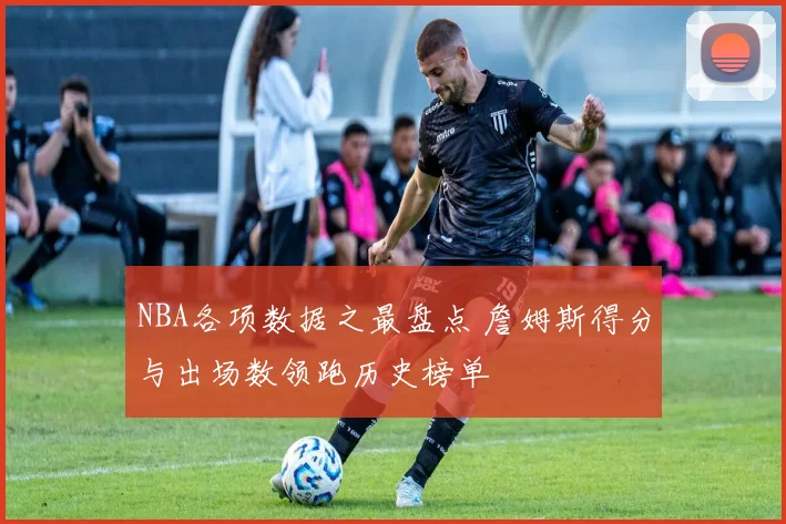 NBA各项数据之最盘点 詹姆斯得分与出场数领跑历史榜单