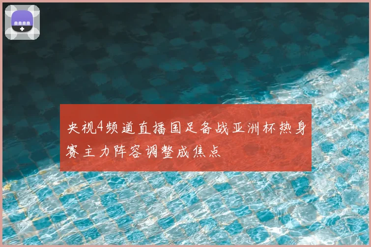 央视4频道直播国足备战亚洲杯热身赛主力阵容调整成焦点