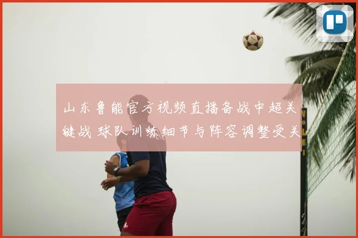 山东鲁能官方视频直播备战中超关键战 球队训练细节与阵容调整受关注