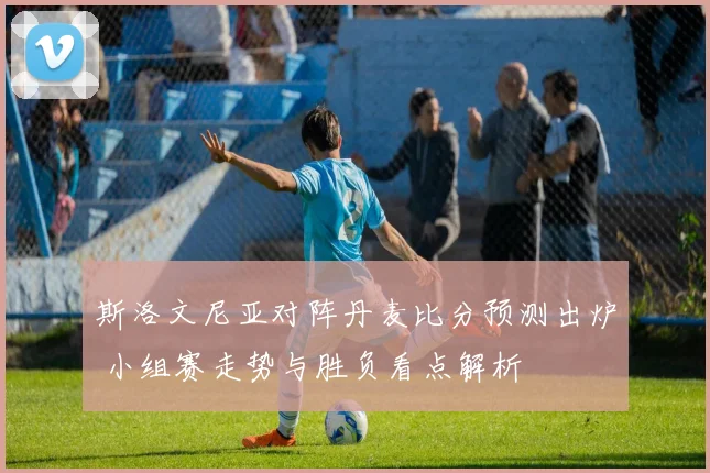 斯洛文尼亚对阵丹麦比分预测出炉 小组赛走势与胜负看点解析